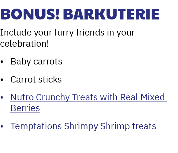 Bonus! Barkuterie Include your furry friends in your celebration! • Baby carrots • Carrot sticks • Nutro Crunchy Trea...