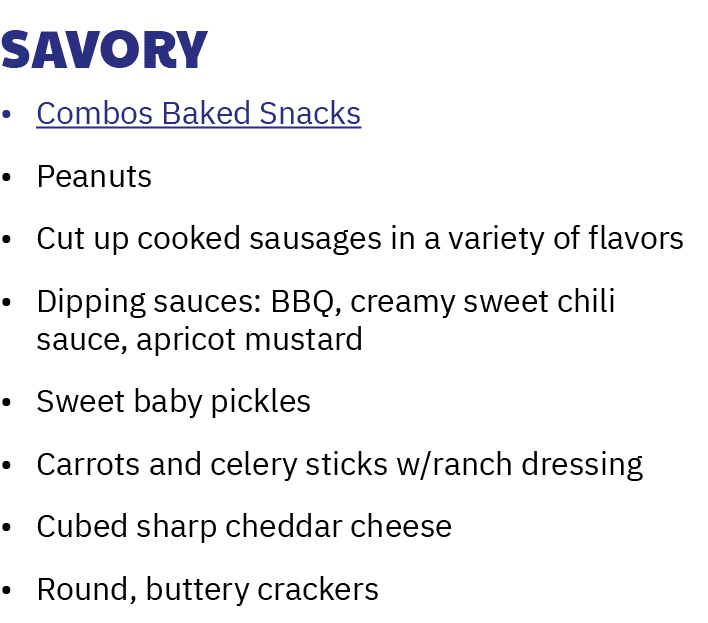 Savory • Combos Baked Snacks • Peanuts • Cut up cooked sausages in a variety of flavors • Dipping sauces: BBQ, creamy...