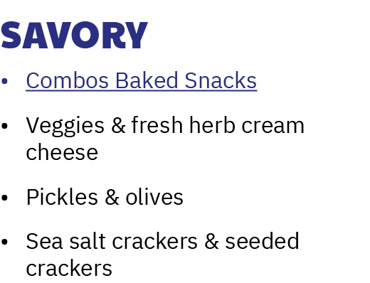 Savory • Combos Baked Snacks • Veggies & fresh herb cream cheese • Pickles & olives • Sea salt crackers & seeded crac...