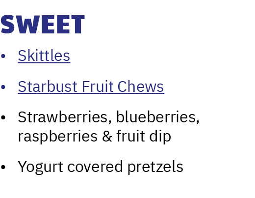 Sweet • Skittles • Starbust Fruit Chews • Strawberries, blueberries, raspberries & fruit dip • Yogurt covered pretzels 