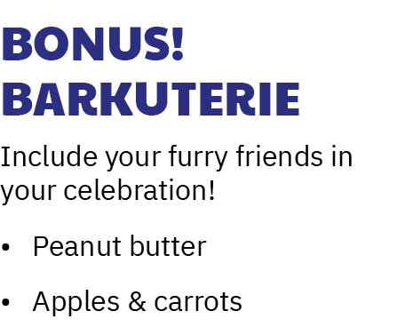 Bonus! Barkuterie Include your furry friends in your celebration! • Peanut butter • Apples & carrots 