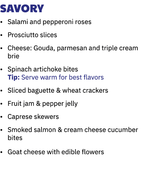 Savory • Salami and pepperoni roses • Prosciutto slices • Cheese: Gouda, parmesan and triple cream brie • Spinach art...