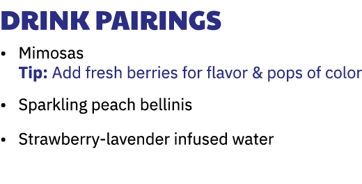 Drink Pairings • Mimosas Tip: Add fresh berries for flavor & pops of color • Sparkling peach bellinis • Strawberry-la...