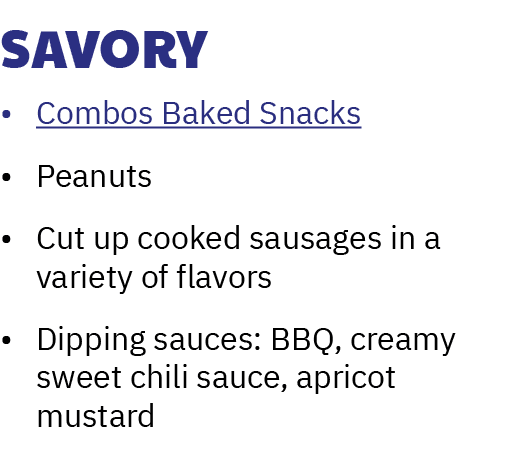 Savory • Combos Baked Snacks • Peanuts • Cut up cooked sausages in a variety of flavors • Dipping sauces: BBQ, creamy...