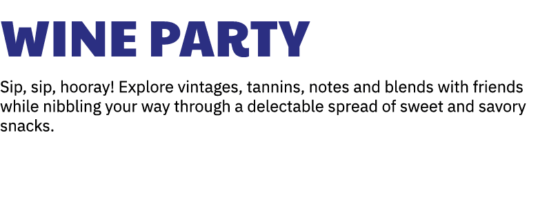 Wine Party Sip, sip, hooray! Explore vintages, tannins, notes and blends with friends while nibbling your way through...