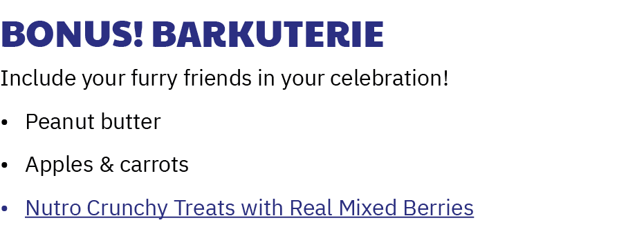 Bonus! Barkuterie Include your furry friends in your celebration! • Peanut butter • Apples & carrots • Nutro Crunchy ...