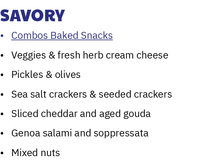 Savory • Combos Baked Snacks • Veggies & fresh herb cream cheese • Pickles & olives • Sea salt crackers & seeded crac...