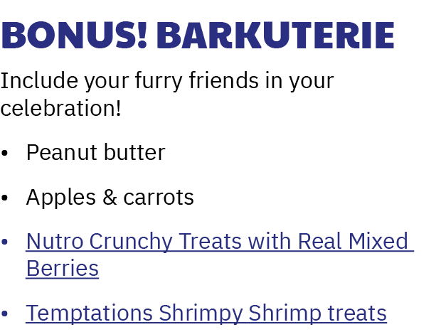 Bonus! Barkuterie Include your furry friends in your celebration! • Peanut butter • Apples & carrots • Nutro Crunchy ...