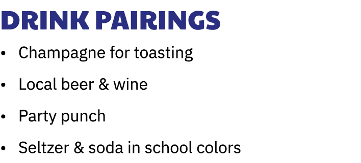 Drink Pairings • Champagne for toasting • Local beer & wine • Party punch • Seltzer & soda in school colors