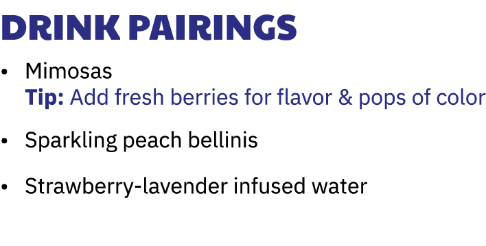 Drink Pairings • Mimosas Tip: Add fresh berries for flavor & pops of color • Sparkling peach bellinis • Strawberry-la...