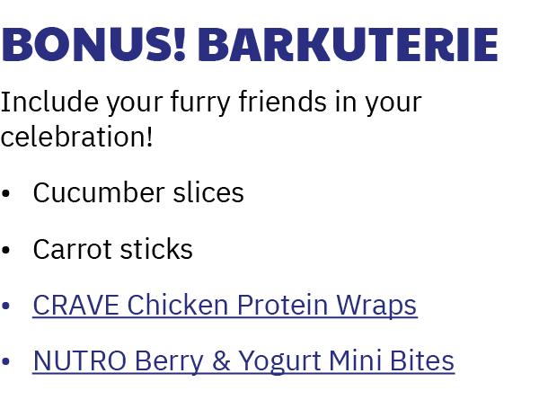 Bonus! Barkuterie Include your furry friends in your celebration! • Cucumber slices • Carrot sticks • CRAVE Chicken P...